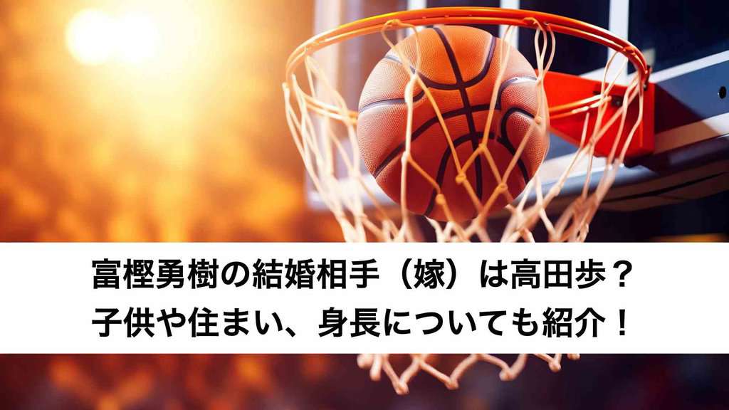 ‎富樫勇樹の結婚相手（嫁）は高田歩？子供や住まい、身長についても紹介！