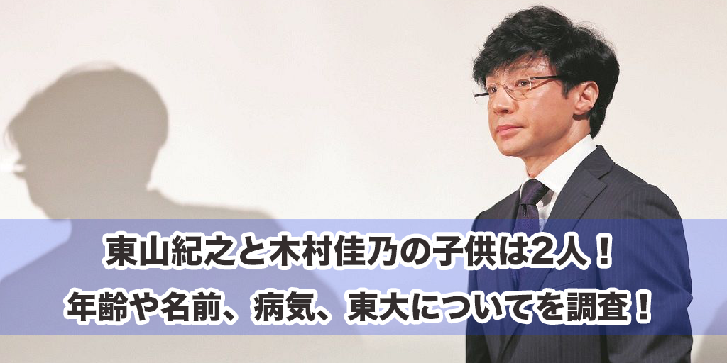 東山紀之と木村佳乃の子供は2人！年齢や名前、病気、東大についてを調査！