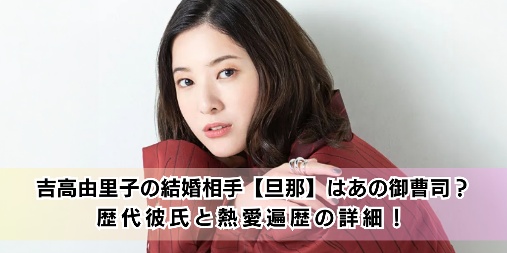 吉高由里子の結婚相手【旦那】はあの御曹司？歴代彼氏と熱愛遍歴の詳細！